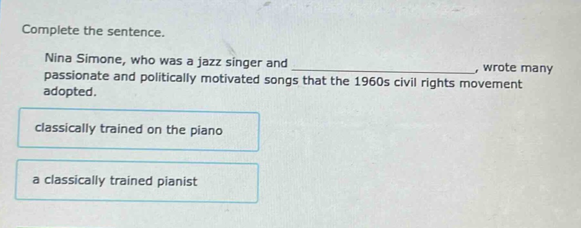 complete the sentence.\nnina simone, who was a jazz singer and _, wrote many passionate and politically motivated songs that the 1960s civil rights movement adopted.\nclassically trained on the piano\na classically trained pianist