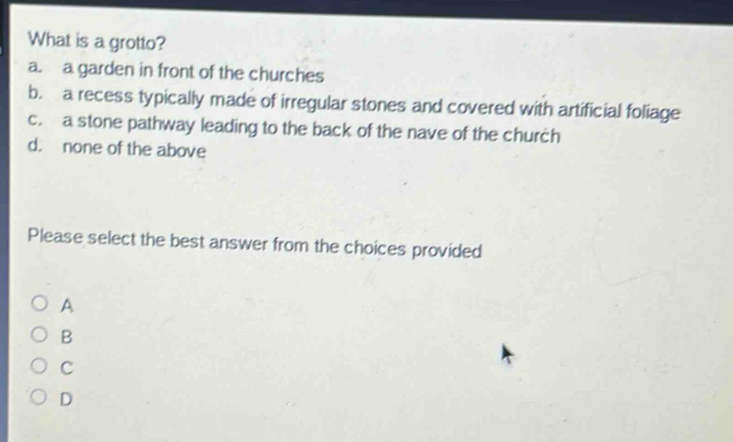 what is a grotto?\na. a garden in front of the churches\nb. a recess typically made of irregular stones and covered with artificial foliage\nc. a stone pathway leading to the back of the nave of the church\nd. none of the above\nplease select the best answer from the choices provided\no a\no b\no c\no d