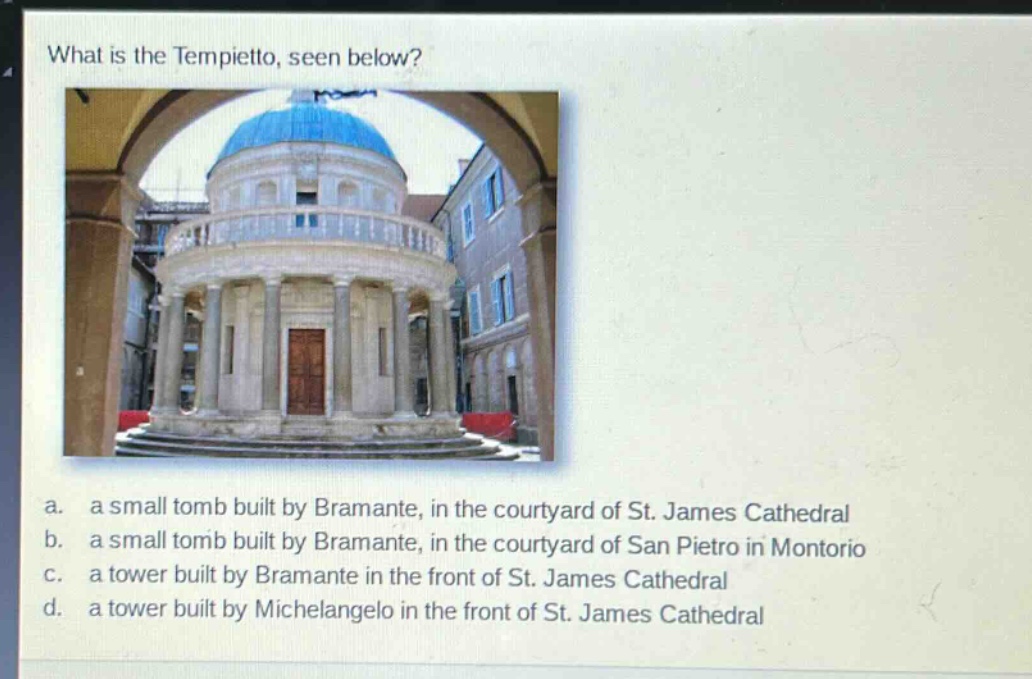 what is the tempietto, seen below?\na. a small tomb built by bramante, in the courtyard of st. james cathedral\nb. a small tomb built by bramante, in the courtyard of san pietro in montorio\nc. a tower built by bramante in the front of st. james cathedral\nd. a tower built by michelangelo in the front of st. james cathedral