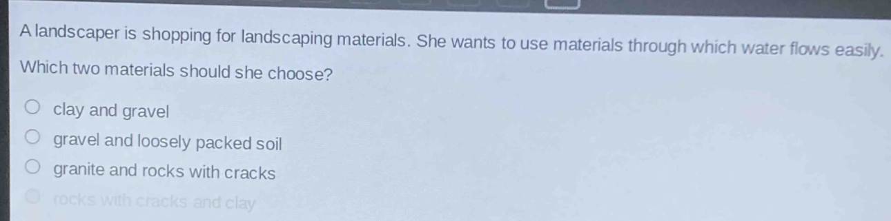 a landscaper is shopping for landscaping materials. she wants to use materials through which water flows easily. which two materials should she choose?\no clay and gravel\no gravel and loosely packed soil\no granite and rocks with cracks\no rocks with cracks and clay