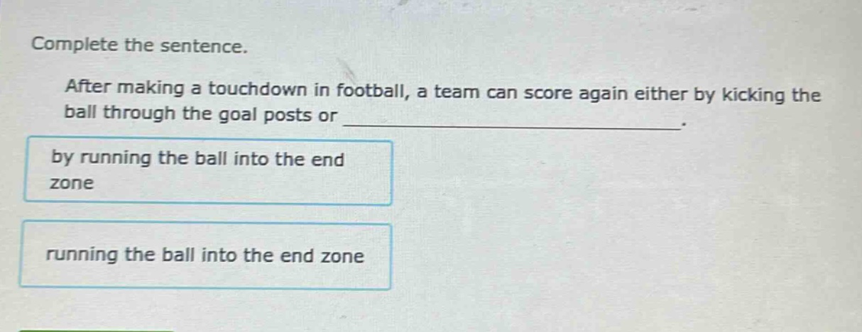 complete the sentence.\nafter making a touchdown in football, a team can score again either by kicking the ball through the goal posts or ______________.\nby running the ball into the end zone\nrunning the ball into the end zone