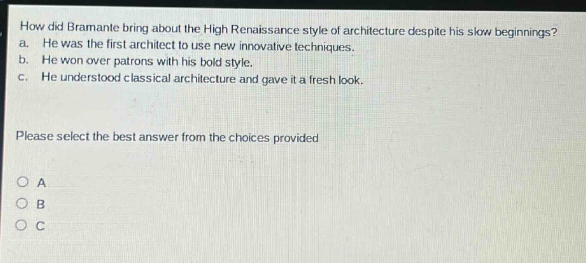 how did bramante bring about the high renaissance style of architecture despite his slow beginnings? a. he was the first architect to use new innovative techniques. b. he won over patrons with his bold style. c. he understood classical architecture and gave it a fresh look. please select the best answer from the choices provided o a o b o c