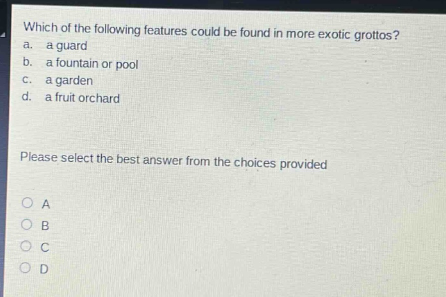 which of the following features could be found in more exotic grottos?\na. a guard\nb. a fountain or pool\nc. a garden\nd. a fruit orchard\nplease select the best answer from the choices provided\no a\no b\no c\no d