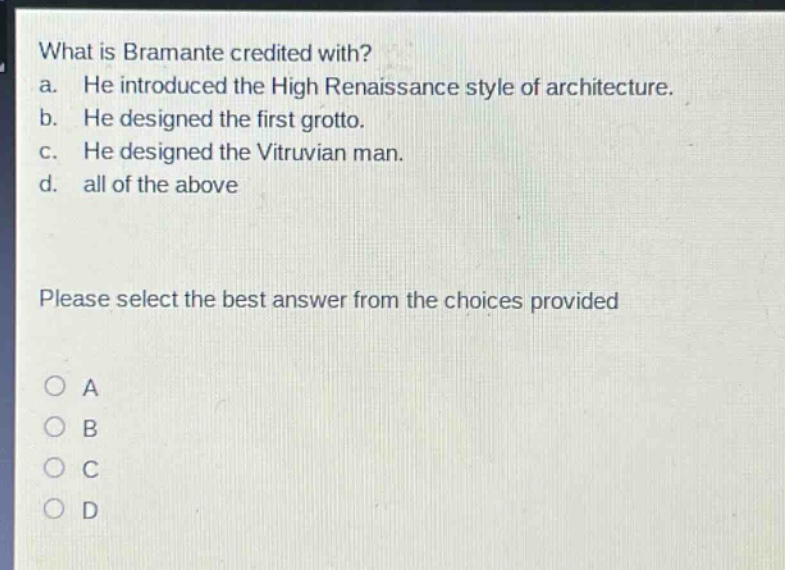 what is bramante credited with?\na. he introduced the high renaissance style of architecture.\nb. he designed the first grotto.\nc. he designed the vitruvian man.\nd. all of the above\nplease select the best answer from the choices provided\na\nb\nc\nd