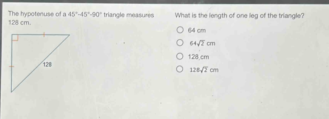 the hypotenuse of a 45° - 45° - 90° triangle measures 128 cm. what is the length of one leg of the triangle? 64 cm 64√2 cm 128 cm 128√2 cm