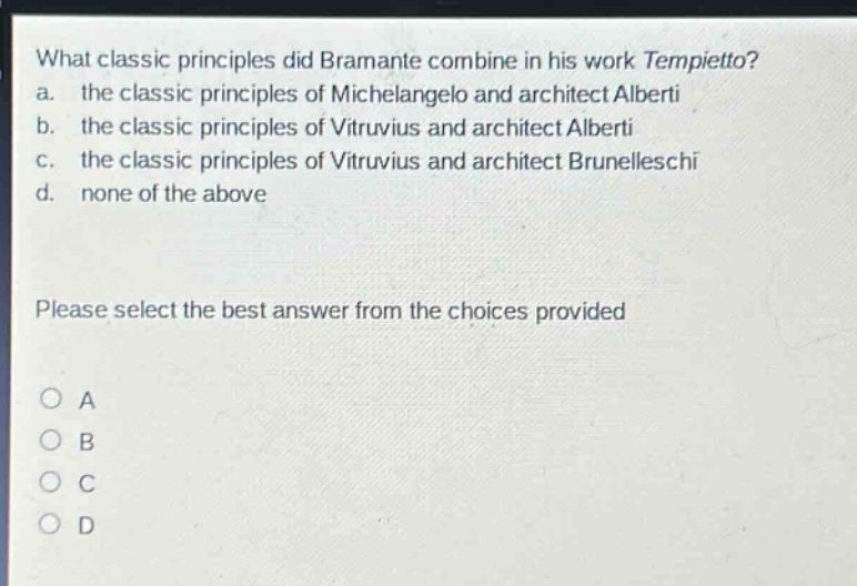 what classic principles did bramante combine in his work tempietto?\na. the classic principles of michelangelo and architect alberti\nb. the classic principles of vitruvius and architect alberti\nc. the classic principles of vitruvius and architect brunelleschi\nd. none of the above\nplease select the best answer from the choices provided\no a\no b\no c\no d