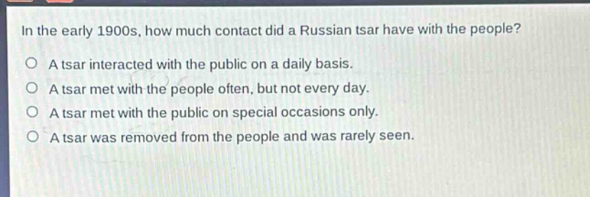 in the early 1900s, how much contact did a russian tsar have with the people?\na tsar interacted with the public on a daily basis.\na tsar met with the people often, but not every day.\na tsar met with the public on special occasions only.\na tsar was removed from the people and was rarely seen.