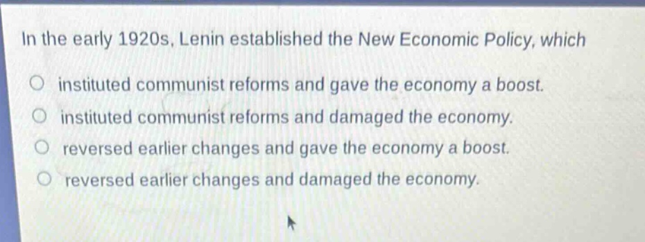 in the early 1920s, lenin established the new economic policy, which\no instituted communist reforms and gave the economy a boost.\no instituted communist reforms and damaged the economy.\no reversed earlier changes and gave the economy a boost.\no reversed earlier changes and damaged the economy.