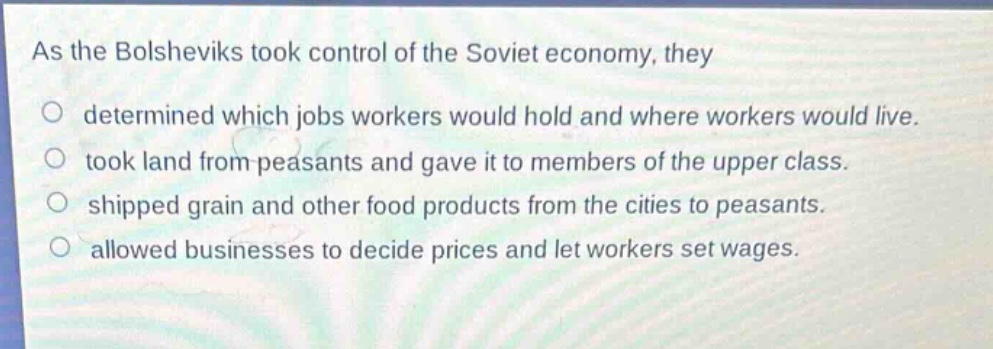 as the bolsheviks took control of the soviet economy, they\ndetermined which jobs workers would hold and where workers would live.\ntook land from peasants and gave it to members of the upper class.\nshipped grain and other food products from the cities to peasants.\nallowed businesses to decide prices and let workers set wages.