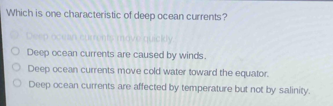 which is one characteristic of deep ocean currents?\ndeep ocean currents move quickly.\ndeep ocean currents are caused by winds.\ndeep ocean currents move cold water toward the equator.\ndeep ocean currents are affected by temperature but not by salinity.