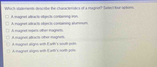 which statements describe the characteristics of a magnet? select four options.\na magnet attracts objects containing iron.\na magnet attracts objects containing aluminum.\na magnet repels other magnets.\na magnet attracts other magnets.\na magnet aligns with earths south pole.\na magnet aligns with earths north pole.