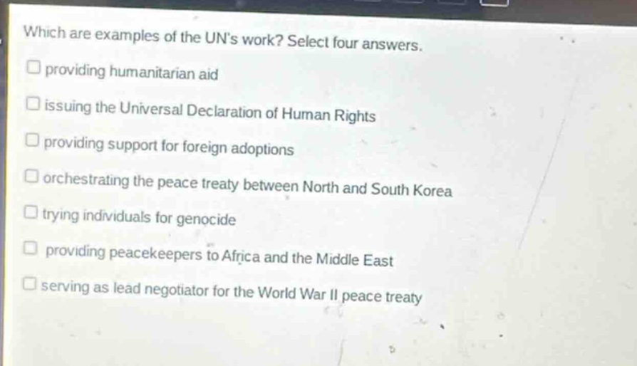 which are examples of the uns work? select four answers.\n□ providing humanitarian aid\n□ issuing the universal declaration of human rights\n□ providing support for foreign adoptions\n□ orchestrating the peace treaty between north and south korea\n□ trying individuals for genocide\n□ providing peacekeepers to africa and the middle east\n□ serving as lead negotiator for the world war ii peace treaty