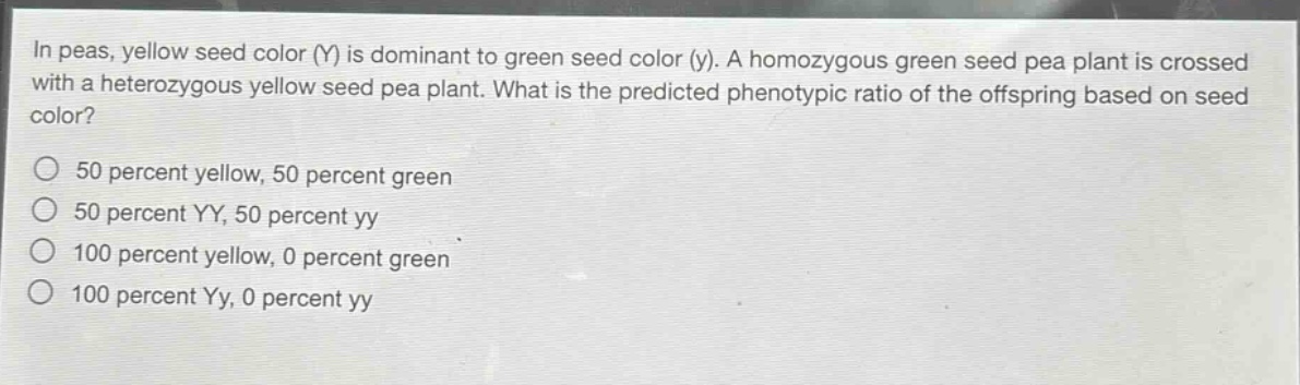 in peas, yellow seed color (y) is dominant to green seed color (y). a homozygous green seed pea plant is crossed with a heterozygous yellow seed pea plant. what is the predicted phenotypic ratio of the offspring based on seed color?\n50 percent yellow, 50 percent green\n50 percent yy, 50 percent yy\n100 percent yellow, 0 percent green\n100 percent yy, 0 percent yy