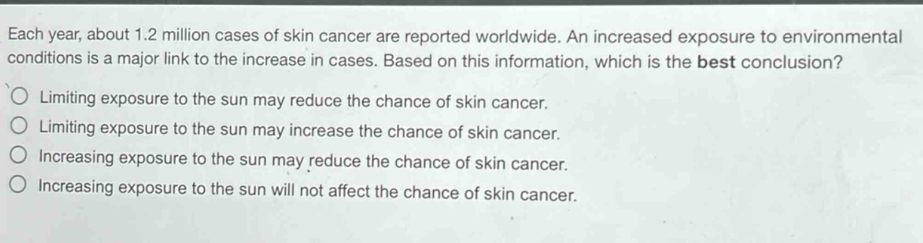 each year, about 1.2 million cases of skin cancer are reported worldwide. an increased exposure to environmental conditions is a major link to the increase in cases. based on this information, which is the best conclusion?\nlimiting exposure to the sun may reduce the chance of skin cancer.\nlimiting exposure to the sun may increase the chance of skin cancer.\nincreasing exposure to the sun may reduce the chance of skin cancer.\nincreasing exposure to the sun will not affect the chance of skin cancer.