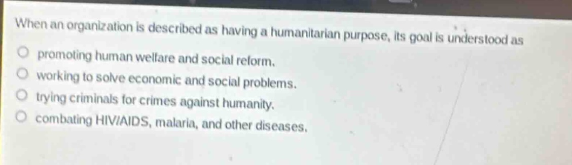 when an organization is described as having a humanitarian purpose, its goal is understood as\npromoting human welfare and social reform.\nworking to solve economic and social problems.\ntrying criminals for crimes against humanity.\ncombating hiv/aids, malaria, and other diseases.