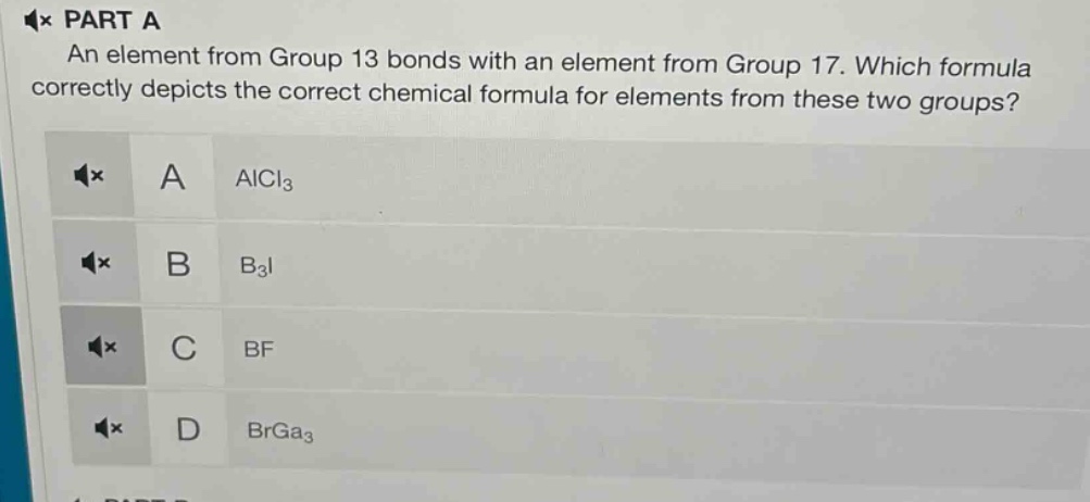 part a\nan element from group 13 bonds with an element from group 17. which formula correctly depicts the correct chemical formula for elements from these two groups?\na alcl₃\nb b₃i\nc bf\nd brga₃