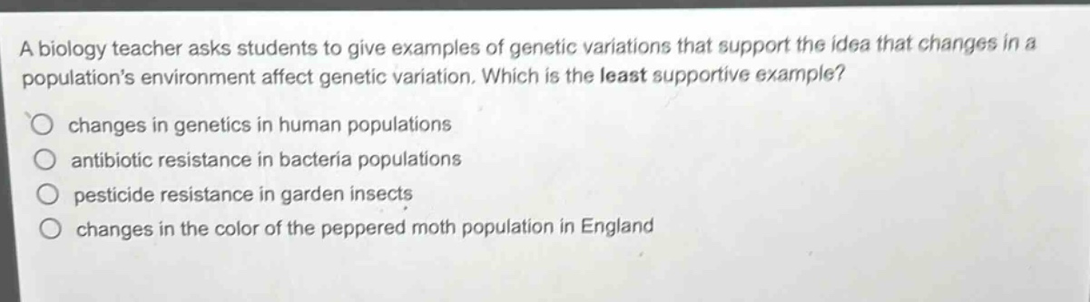 a biology teacher asks students to give examples of genetic variations that support the idea that changes in a populations environment affect genetic variation. which is the least supportive example?\nchanges in genetics in human populations\nantibiotic resistance in bacteria populations\npesticide resistance in garden insects\nchanges in the color of the peppered moth population in england