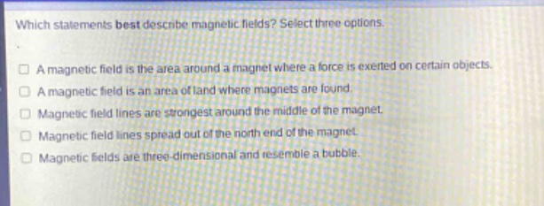 which statements best describe magnetic fields? select three options.\na magnetic field is the area around a magnet where a force is exerted on certain objects.\na magnetic field is an area of land where magnets are found.\nmagnetic field lines are strongest around the middle of the magnet.\nmagnetic field lines spread out of the north end of the magnet.\nmagnetic fields are three - dimensional and resemble a bubble.