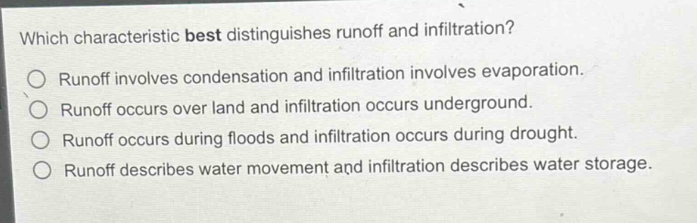 which characteristic best distinguishes runoff and infiltration?\nrunoff involves condensation and infiltration involves evaporation.\nrunoff occurs over land and infiltration occurs underground.\nrunoff occurs during floods and infiltration occurs during drought.\nrunoff describes water movement and infiltration describes water storage.