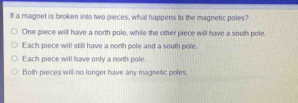 if a magnet is broken into two pieces, what happens to the magnetic poles?\none piece will have a north pole, while the other piece will have a south pole.\neach piece will still have a north pole and a south pole.\neach piece will have only a north pole.\nboth pieces will no longer have any magnetic poles.