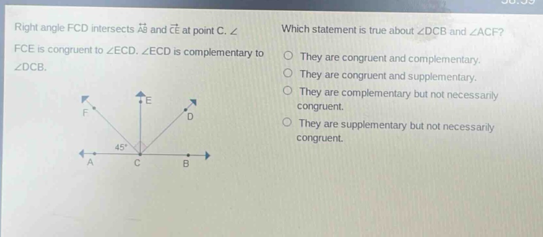 right angle fcd intersects $overleftrightarrow{ab}$ and $overleftrightarrow{ce}$ at point c. $angle$ fce is congruent to $angle$ ecd. $angle$ ecd is complementary to $angle$ dcb. which statement is true about $angle$ dcb and $angle$ acf? they are congruent and complementary. they are congruent and supplementary. they are complementary but not necessarily congruent. they are supplementary but not necessarily congruent.