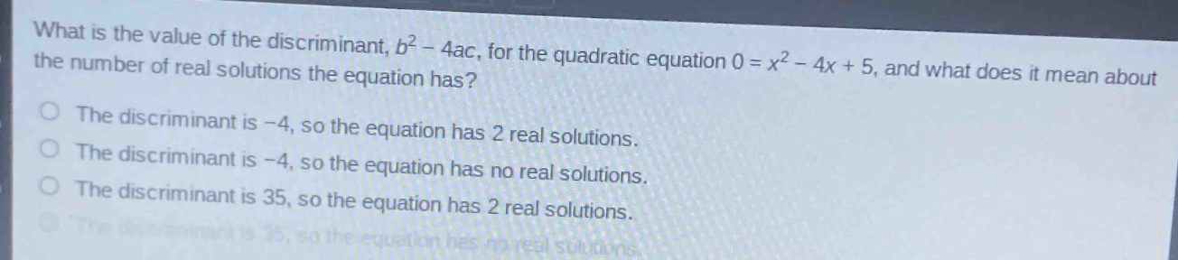 what is the value of the discriminant, $b^{2}-4ac$, for the quadratic equation $0 = x^{2}-4x + 5$, and what does it mean about the number of real solutions the equation has?\nthe discriminant is -4, so the equation has 2 real solutions.\nthe discriminant is -4, so the equation has no real solutions.\nthe discriminant is 35, so the equation has 2 real solutions.\nthe discriminant is 35, so the equation has no real solutions.