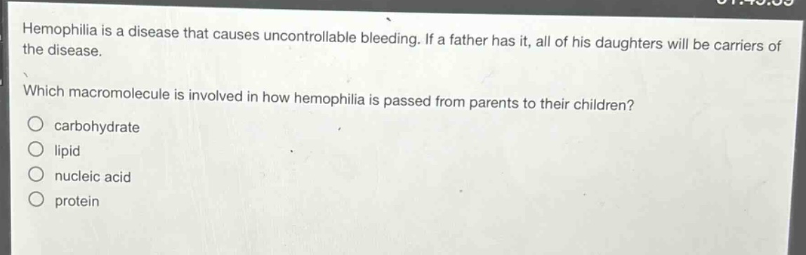 hemophilia is a disease that causes uncontrollable bleeding. if a father has it, all of his daughters will be carriers of the disease.\nwhich macromolecule is involved in how hemophilia is passed from parents to their children?\n○ carbohydrate\n○ lipid\n○ nucleic acid\n○ protein