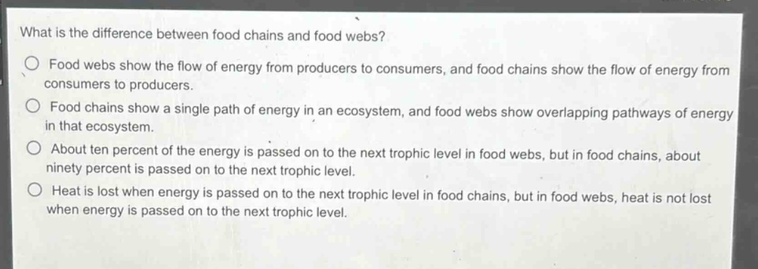 what is the difference between food chains and food webs?\n○ food webs show the flow of energy from producers to consumers, and food chains show the flow of energy from consumers to producers.\n○ food chains show a single path of energy in an ecosystem, and food webs show overlapping pathways of energy in that ecosystem.\n○ about ten percent of the energy is passed on to the next trophic level in food webs, but in food chains, about ninety percent is passed on to the next trophic level.\n○ heat is lost when energy is passed on to the next trophic level in food chains, but in food webs, heat is not lost when energy is passed on to the next trophic level.