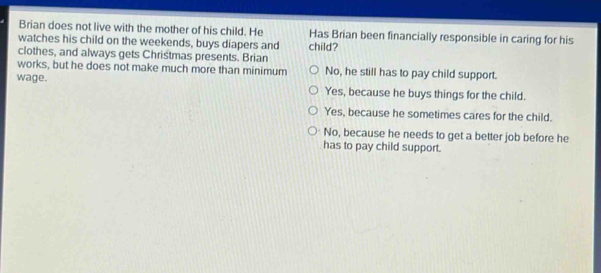 brian does not live with the mother of his child. he watches his child on the weekends, buys diapers and clothes, and always gets christmas presents. brian works, but he does not make much more than minimum wage. has brian been financially responsible in caring for his child? no, he still has to pay child support. yes, because he buys things for the child. yes, because he sometimes cares for the child. no, because he needs to get a better job before he has to pay child support.