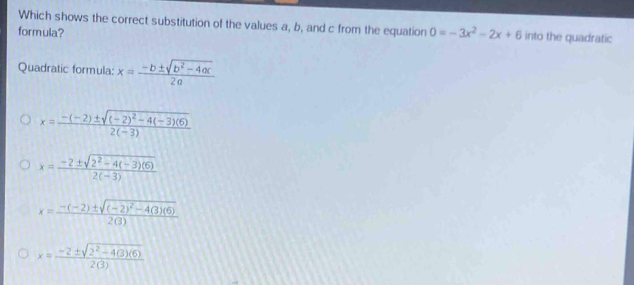 which shows the correct substitution of the values a, b, and c from the equation 0 = - 3x² - 2x + 6 into the quadratic formula?\nquadratic formula: x = \\frac{-b\\pm\\sqrt{b^{2}-4ac}}{2a}\n\\(x = \\frac{-(-2)\\pm\\sqrt{(-2)^{2}-4(-3)(6)}}{2(-3)}\\)\n\\(x = \\frac{-2\\pm\\sqrt{2^{2}-4(-3)(6)}}{2(-3)}\\)\n\\(x = \\frac{-(-2)\\pm\\sqrt{(-2)^{2}-4(3)(6)}}{2(3)}\\)\n\\(x = \\frac{-2\\pm\\sqrt{2^{2}-4(3)(6)}}{2(3)}\\)