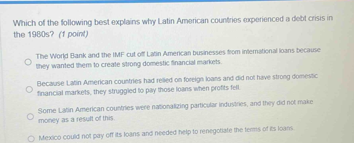 which of the following best explains why latin american countries experienced a debt crisis in the 1980s? (1 point)\nthe world bank and the imf cut off latin american businesses from international loans because they wanted them to create strong domestic financial markets.\nbecause latin american countries had relied on foreign loans and did not have strong domestic financial markets, they struggled to pay those loans when profits fell.\nsome latin american countries were nationalizing particular industries, and they did not make money as a result of this.\nmexico could not pay off its loans and needed help to renegotiate the terms of its loans.