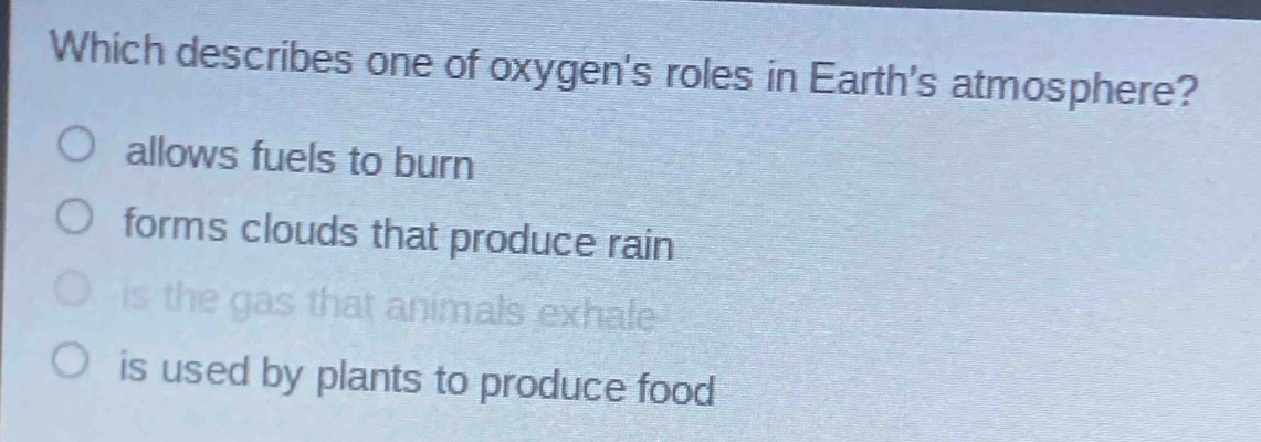which describes one of oxygens roles in earths atmosphere?\nallows fuels to burn\nforms clouds that produce rain\nis the gas that animals exhale\nis used by plants to produce food