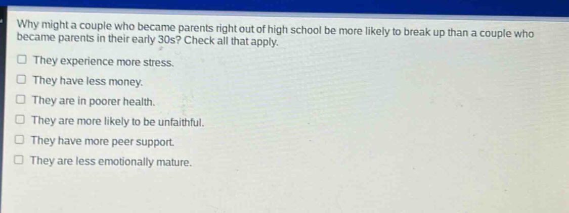 why might a couple who became parents right out of high school be more likely to break up than a couple who became parents in their early 30s? check all that apply.\nthey experience more stress.\nthey have less money.\nthey are in poorer health.\nthey are more likely to be unfaithful.\nthey have more peer support.\nthey are less emotionally mature.