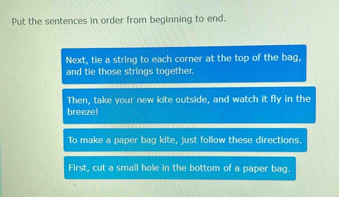 put the sentences in order from beginning to end.\nnext, tie a string to each corner at the top of the bag, and tie those strings together.\nthen, take your new kite outside, and watch it fly in the breeze!\nto make a paper bag kite, just follow these directions.\nfirst, cut a small hole in the bottom of a paper bag.