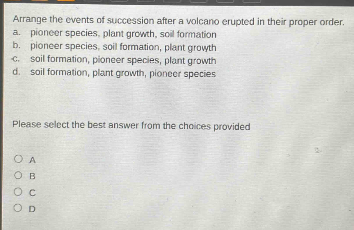 arrange the events of succession after a volcano erupted in their proper order.\na. pioneer species, plant growth, soil formation\nb. pioneer species, soil formation, plant growth\nc. soil formation, pioneer species, plant growth\nd. soil formation, plant growth, pioneer species\nplease select the best answer from the choices provided\na\nb\nc\nd