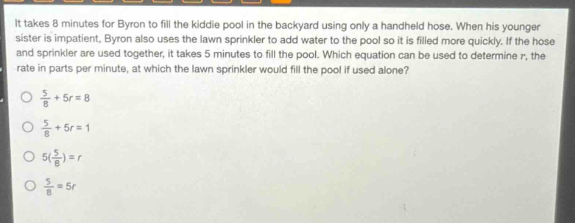 it takes 8 minutes for byron to fill the kiddie pool in the backyard using only a handheld hose. when his younger sister is impatient, byron also uses the lawn sprinkler to add water to the pool so it is filled more quickly. if the hose and sprinkler are used together, it takes 5 minutes to fill the pool. which equation can be used to determine r, the rate in parts per minute, at which the lawn sprinkler would fill the pool if used alone?\no $\frac{5}{8}+5r = 8$\no $\frac{5}{8}+5r = 1$\no $5(\frac{5}{8})=r$\no $\frac{5}{8}=5r$