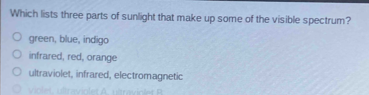 which lists three parts of sunlight that make up some of the visible spectrum?\no green, blue, indigo\no infrared, red, orange\no ultraviolet, infrared, electromagnetic\no violet, ultraviolet a, ultraviolet b