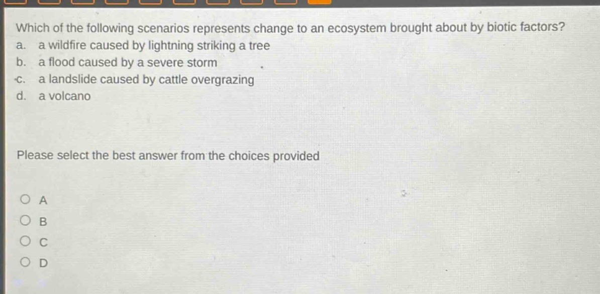 which of the following scenarios represents change to an ecosystem brought about by biotic factors? a. a wildfire caused by lightning striking a tree b. a flood caused by a severe storm c. a landslide caused by cattle overgrazing d. a volcano please select the best answer from the choices provided o a o b o c o d