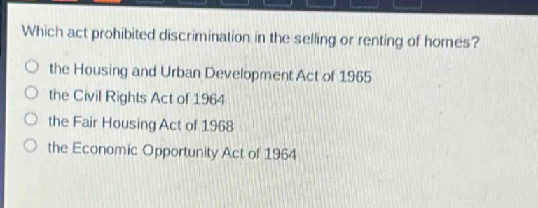 which act prohibited discrimination in the selling or renting of homes?\n the housing and urban development act of 1965\n the civil rights act of 1964\n the fair housing act of 1968\n the economic opportunity act of 1964