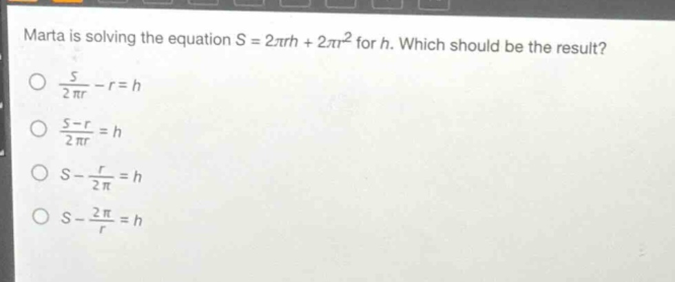 marta is solving the equation s = 2πrh + 2πr² for h. which should be the result?\n$\frac{s}{2pi r}-r = h$\n$\frac{s - r}{2pi r}=h$\n$s-\frac{r}{2pi}=h$\n$s-\frac{2pi}{r}=h$