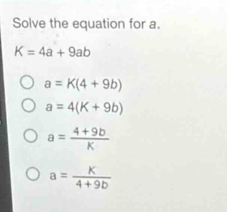 solve the equation for a.\nk = 4a + 9ab\no a = k(4 + 9b)\no a = 4(k + 9b)\no a = \\frac{4 + 9b}{k}\no a = \\frac{k}{4 + 9b}