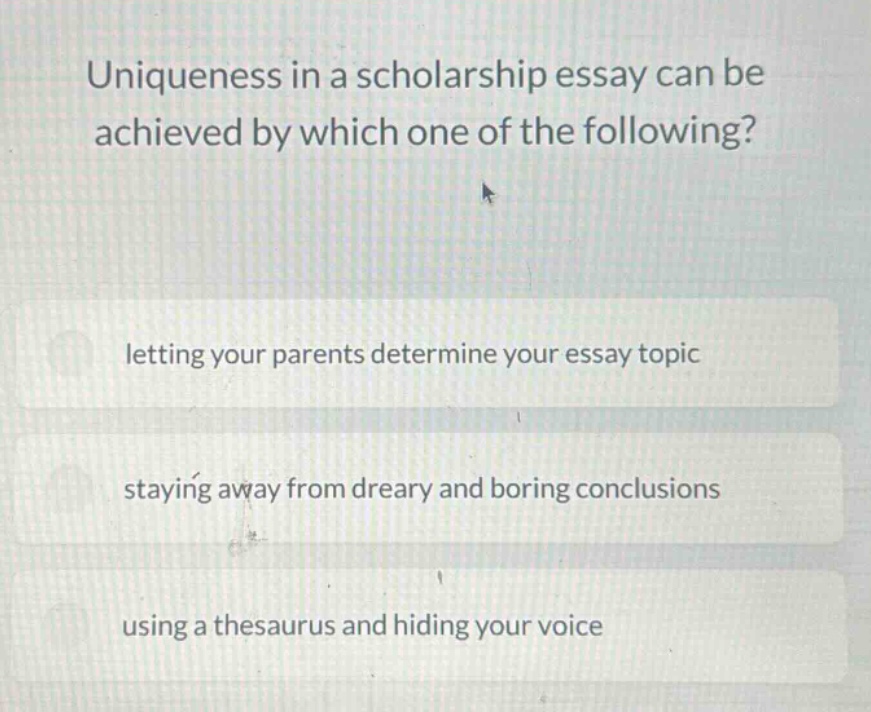 uniqueness in a scholarship essay can be achieved by which one of the following?\nletting your parents determine your essay topic\nstaying away from dreary and boring conclusions\nusing a thesaurus and hiding your voice