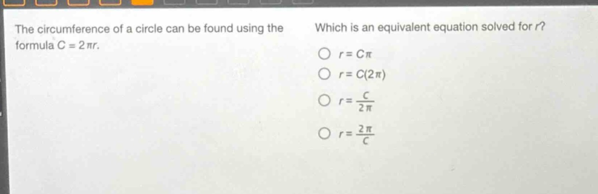 the circumference of a circle can be found using the formula c = 2πr. which is an equivalent equation solved for r? o r = cπ o r = c(2π) o r = \\frac{c}{2π} o r = \\frac{2π}{c}