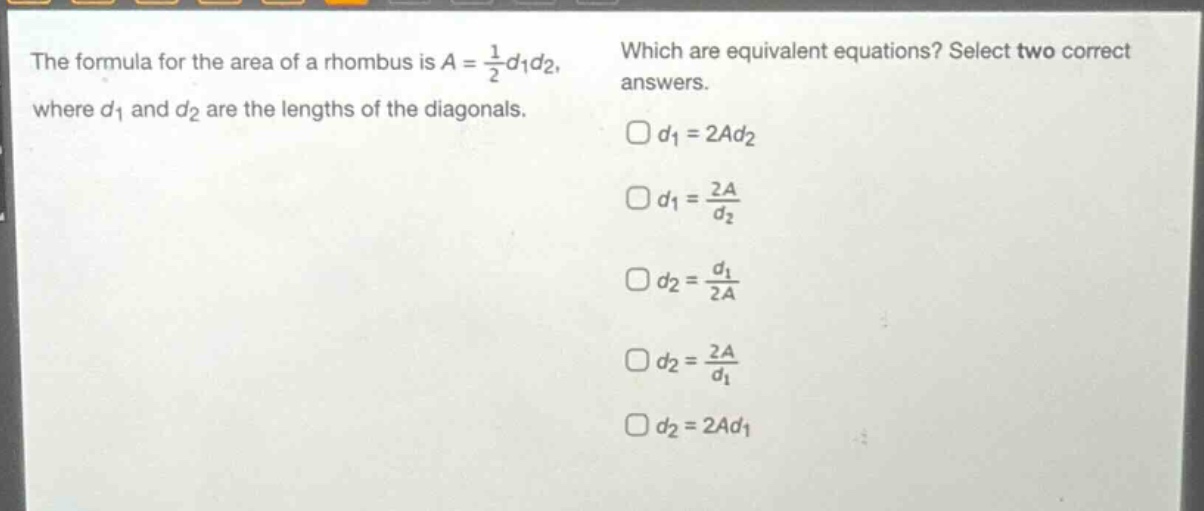 the formula for the area of a rhombus is $a = \\frac{1}{2}d_1d_2$, where $d_1$ and $d_2$ are the lengths of the diagonals. which are equivalent equations? select two correct answers. $d_1 = 2ad_2$ $d_1 = \\frac{2a}{d_2}$ $d_2 = \\frac{d_1}{2a}$ $d_2 = \\frac{2a}{d_1}$ $d_2 = 2ad_1$