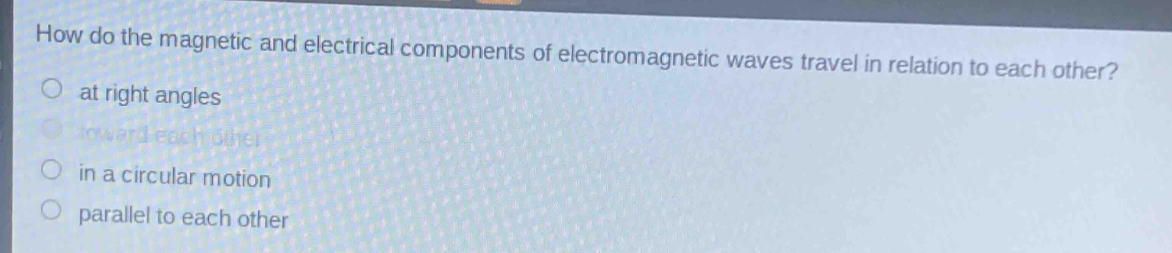 how do the magnetic and electrical components of electromagnetic waves travel in relation to each other?\nat right angles\ntoward each other\nin a circular motion\nparallel to each other