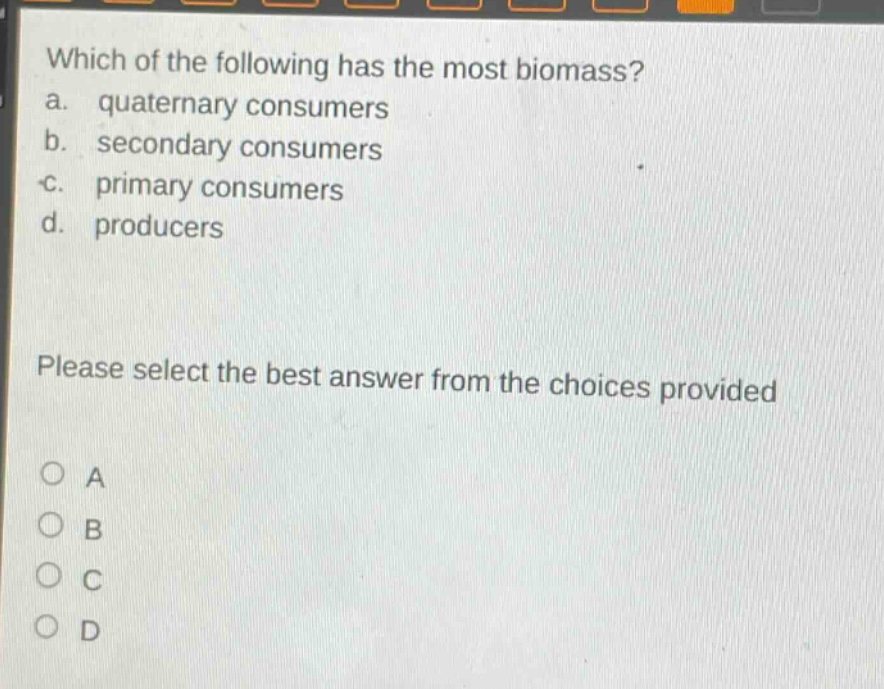 which of the following has the most biomass?\na. quaternary consumers\nb. secondary consumers\nc. primary consumers\nd. producers\nplease select the best answer from the choices provided\no a\no b\no c\no d