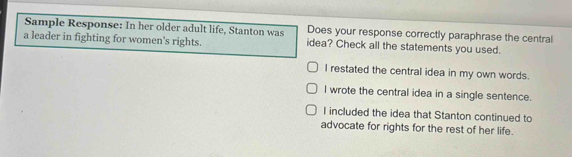 sample response: in her older adult life, stanton was a leader in fighting for womens rights. does your response correctly paraphrase the central idea? check all the statements you used. i restated the central idea in my own words. i wrote the central idea in a single sentence. i included the idea that stanton continued to advocate for rights for the rest of her life.