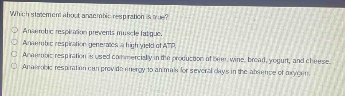 which statement about anaerobic respiration is true?\nanaerobic respiration prevents muscle fatigue.\nanaerobic respiration generates a high yield of atp.\nanaerobic respiration is used commercially in the production of beer, wine, bread, yogurt, and cheese.\nanaerobic respiration can provide energy to animals for several days in the absence of oxygen.