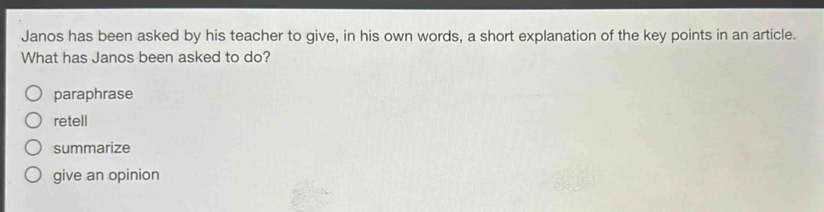 janos has been asked by his teacher to give, in his own words, a short explanation of the key points in an article. what has janos been asked to do?\nparaphrase\nretell\nsummarize\ngive an opinion