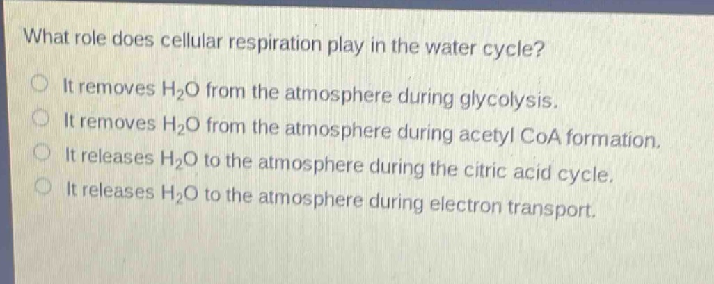 what role does cellular respiration play in the water cycle?\nit removes h₂o from the atmosphere during glycolysis.\nit removes h₂o from the atmosphere during acetyl coa formation.\nit releases h₂o to the atmosphere during the citric acid cycle.\nit releases h₂o to the atmosphere during electron transport.